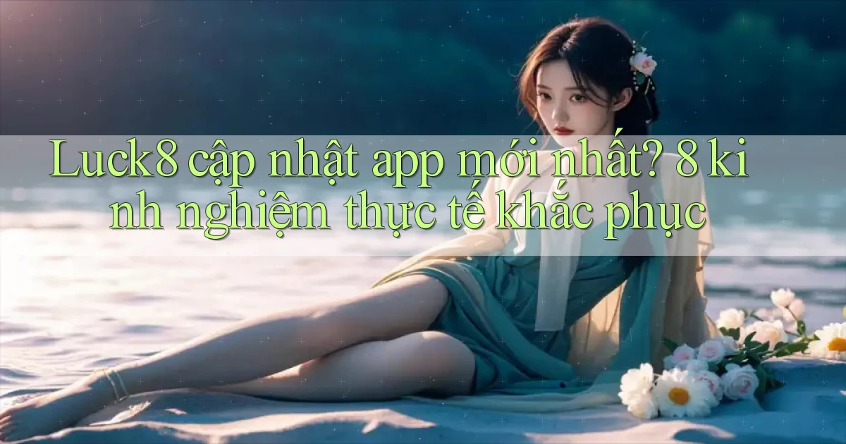 Luck8 cập nhật app mới nhất 8 kinh nghiệm thực tế khắc phục