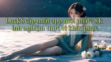 Luck8 cập nhật app mới nhất 8 kinh nghiệm thực tế khắc phục