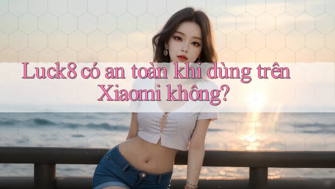 Luck8 có an toàn khi dùng trên Xiaomi không?