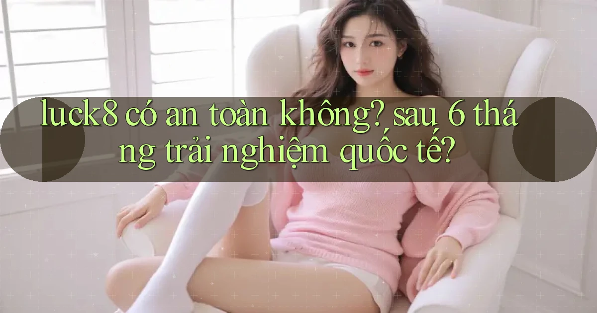 luck8 có an toàn không sau 6 tháng trải nghiệm quốc tế