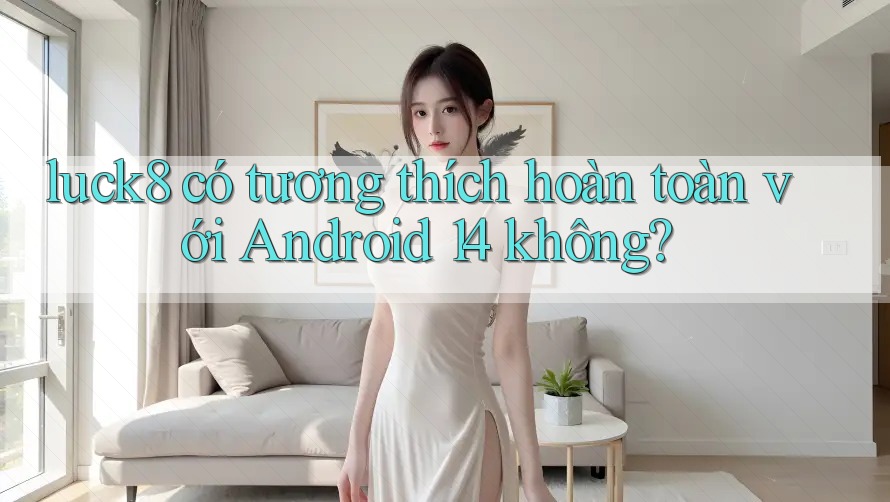 luck8 có tương thích hoàn toàn với Android 14 không?
