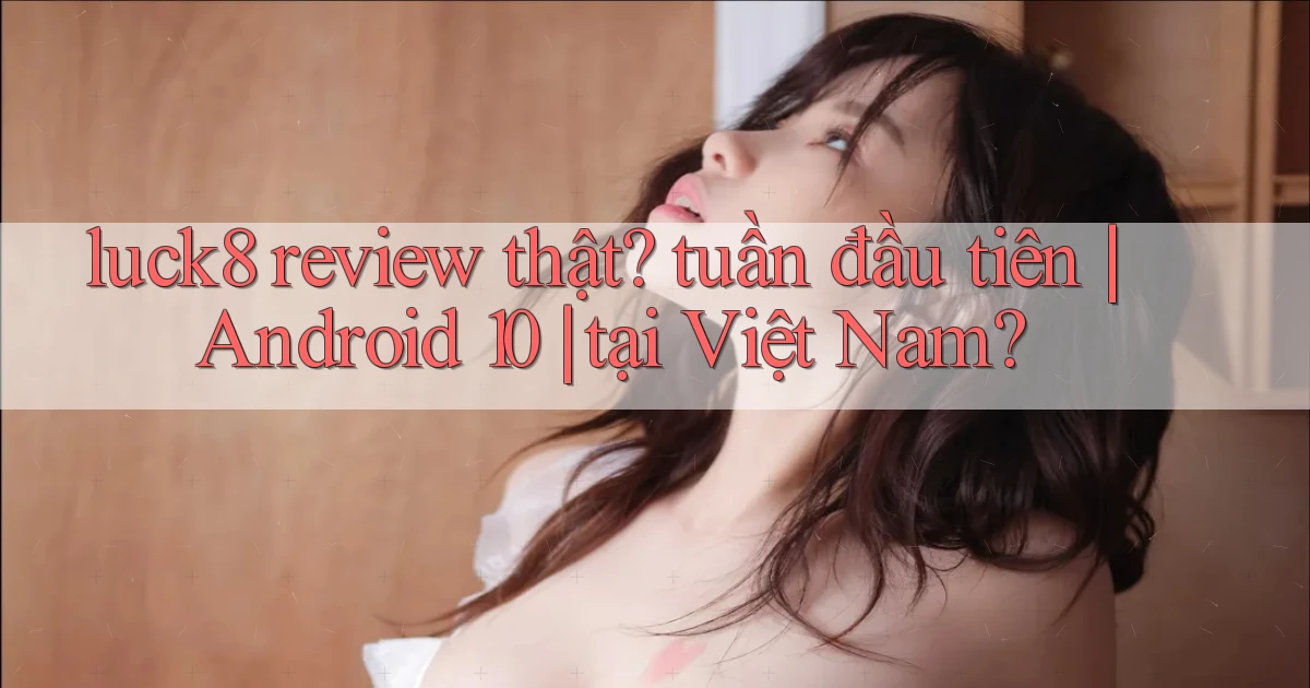 luck8 review thật tuần đầu tiên Android 10 tại Việt Nam