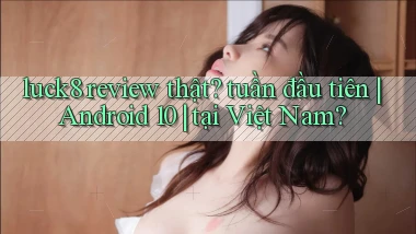 luck8 review thật tuần đầu tiên Android 10 tại Việt Nam