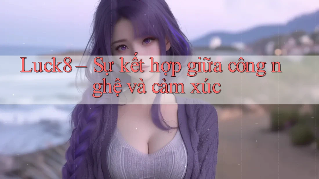 Luck8 – Sự kết hợp giữa công nghệ và cảm xúc