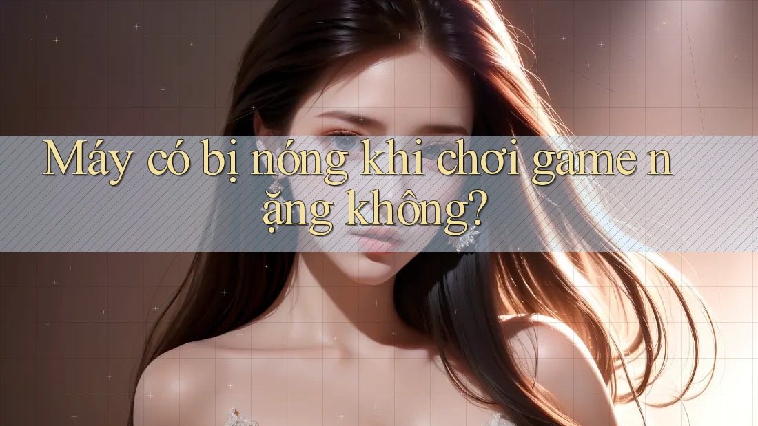 Máy có bị nóng khi chơi game nặng không? Máy có bị nóng khi chơi game nặng không?