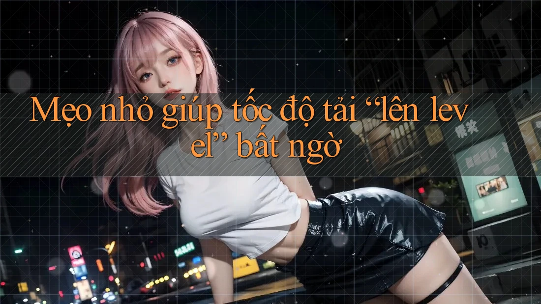 Mẹo nhỏ giúp tốc độ tải “lên level” bất ngờ