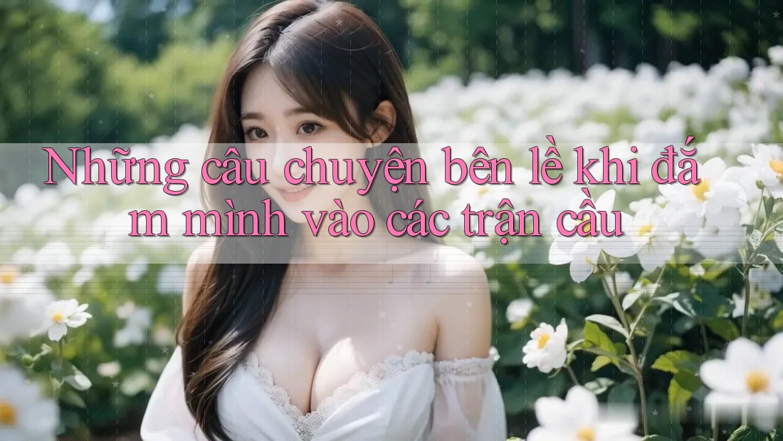 Những câu chuyện bên lề khi đắm mình vào các trận cầu Những câu chuyện bên lề khi đắm mình vào các trận cầu