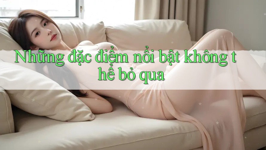 Những đặc điểm nổi bật không thể bỏ qua