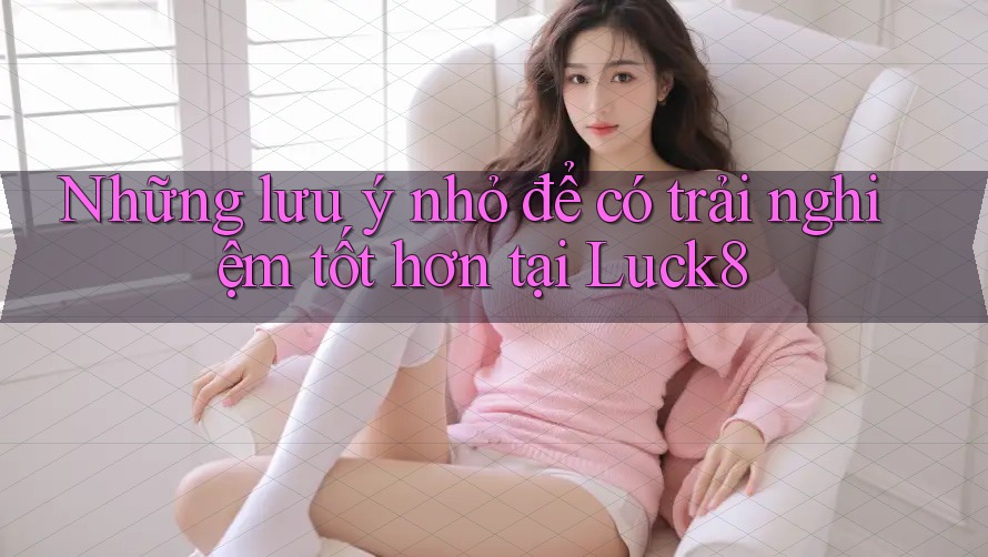 Những lưu ý nhỏ để có trải nghiệm tốt hơn tại Luck8