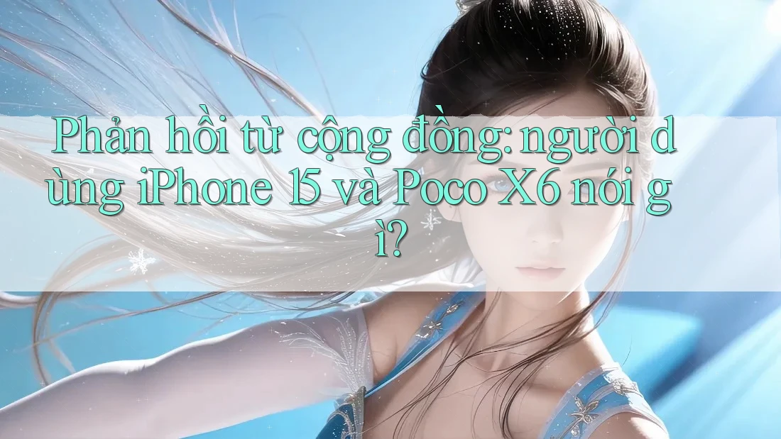 Phản hồi từ cộng đồng: người dùng iPhone 15 và Poco X6 nói gì?