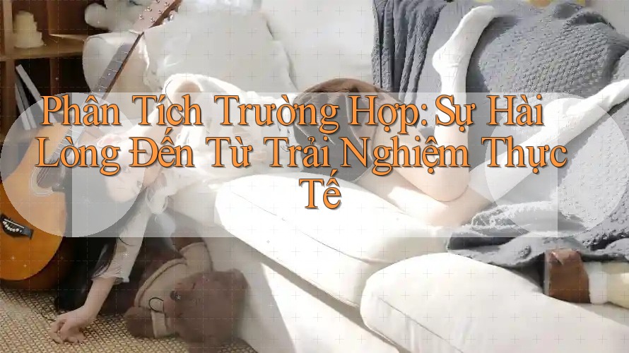 Phân Tích Trường Hợp: Sự Hài Lòng Đến Từ Trải Nghiệm Thực Tế