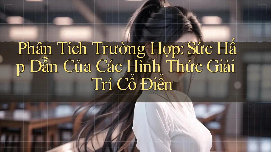 Phân Tích Trường Hợp: Sức Hấp Dẫn Của Các Hình Thức Giải Trí Cổ Điển