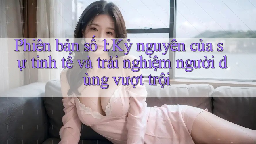 Phiên bản số 1: Kỷ nguyên của sự tinh tế và trải nghiệm người dùng vượt trội