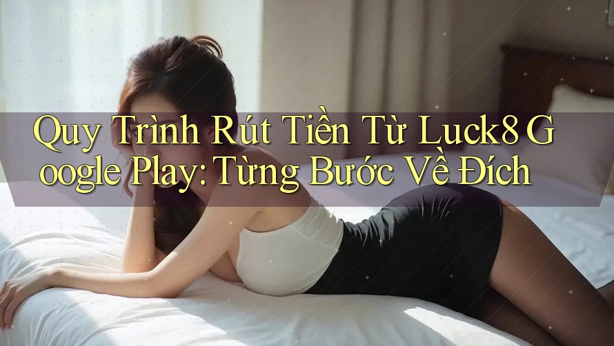 Quy Trình Rút Tiền Từ Luck8 Google Play: Từng Bước Về Đích