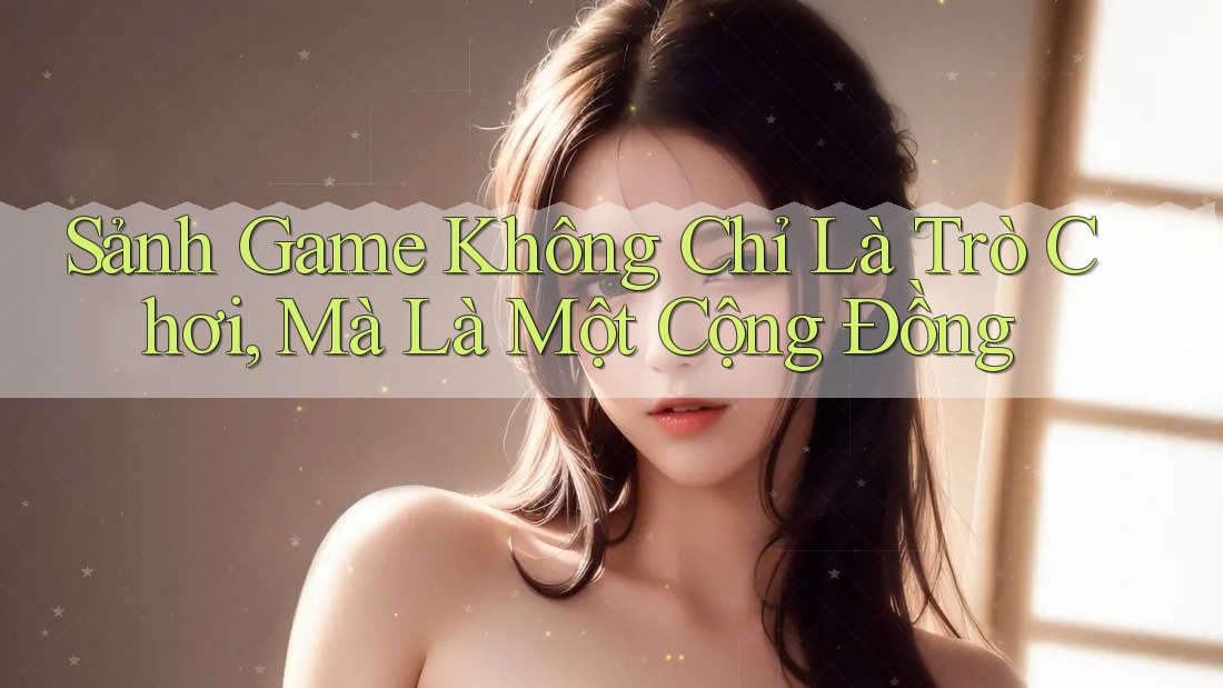 Sảnh Game Không Chỉ Là Trò Chơi, Mà Là Một Cộng Đồng