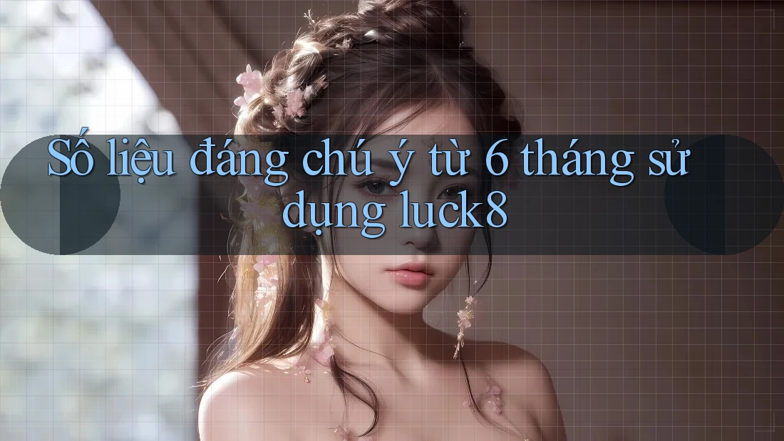 Số liệu đáng chú ý từ 6 tháng sử dụng luck8