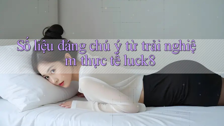 Số liệu đáng chú ý từ trải nghiệm thực tế luck8