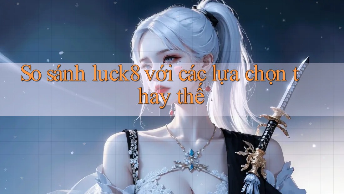So sánh luck8 với các lựa chọn thay thế