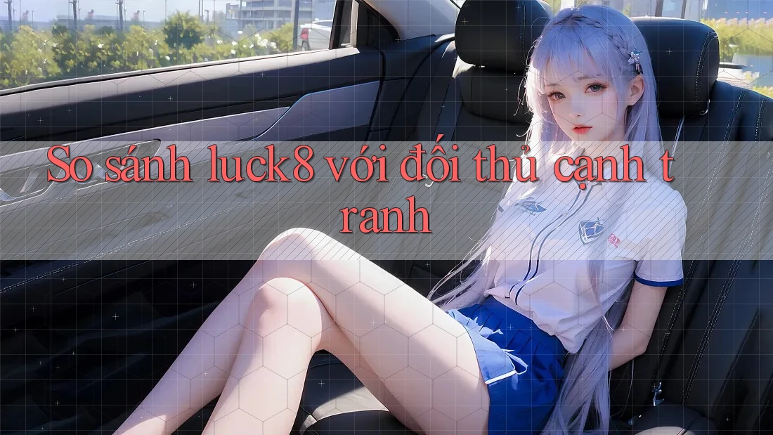 So sánh luck8 với đối thủ cạnh tranh