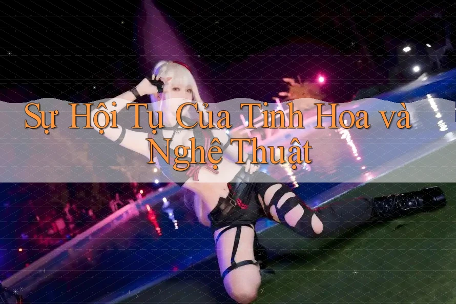 Sự Hội Tụ Của Tinh Hoa và Nghệ Thuật