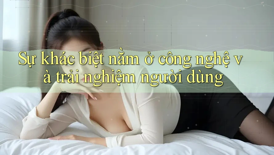 Sự khác biệt nằm ở công nghệ và trải nghiệm người dùng
