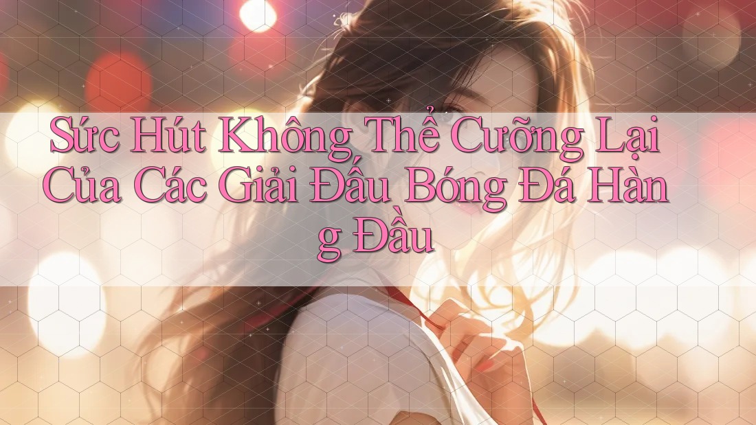 Sức Hút Không Thể Cưỡng Lại Của Các Giải Đấu Bóng Đá Hàng Đầu