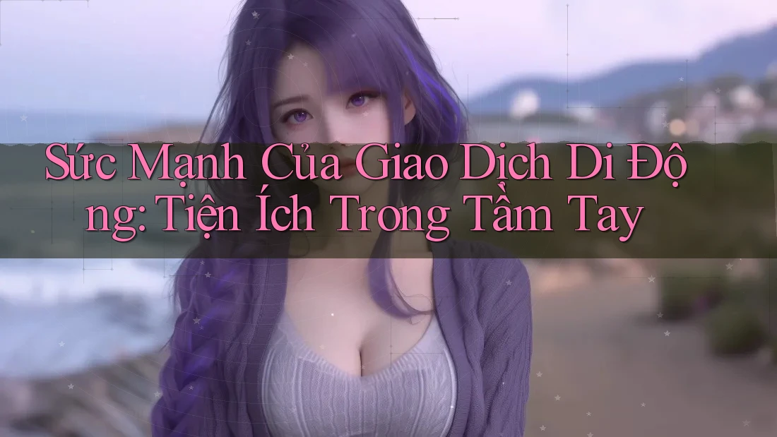 Sức Mạnh Của Giao Dịch Di Động: Tiện Ích Trong Tầm Tay