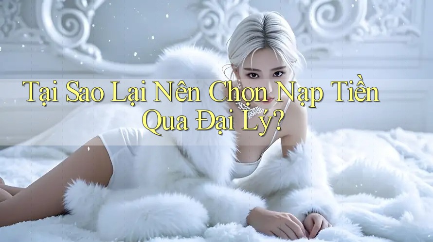 Tại Sao Lại Nên Chọn Nạp Tiền Qua Đại Lý?