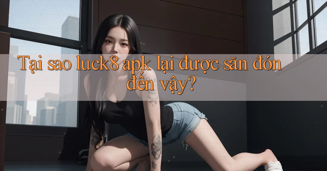 Tại sao luck8 apk lại được săn đón đến vậy?
