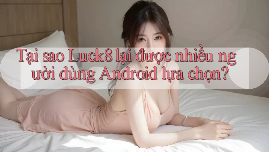 Tại sao Luck8 lại được nhiều người dùng Android lựa chọn?