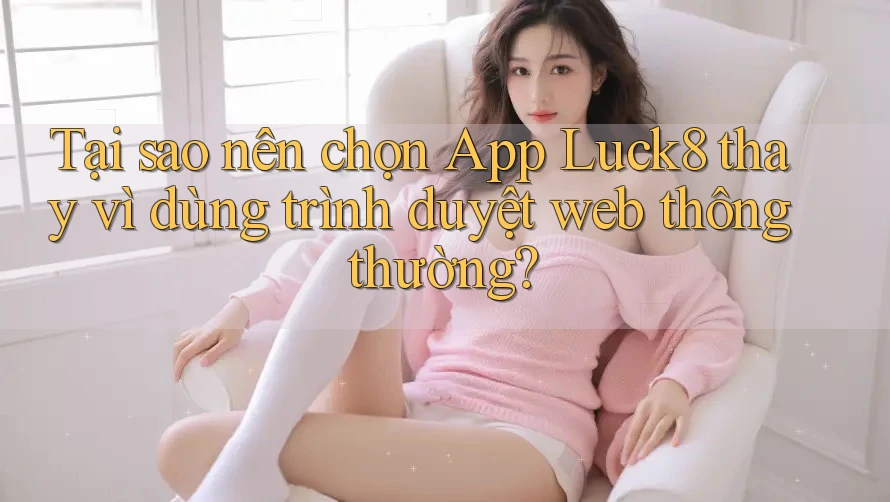 Tại sao nên chọn App Luck8 thay vì dùng trình duyệt web thông thường?