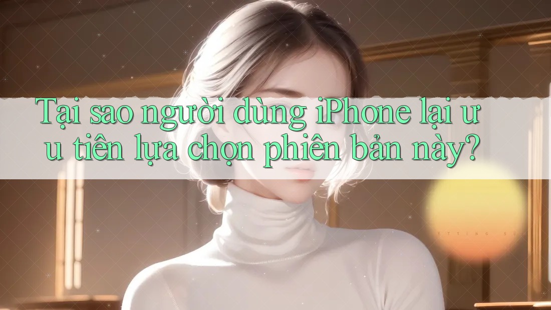 Tại sao người dùng iPhone lại ưu tiên lựa chọn phiên bản này? Tại sao người dùng iPhone lại ưu tiên lựa chọn phiên bản này?