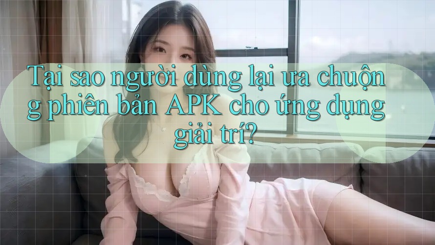 Tại sao người dùng lại ưa chuộng phiên bản APK cho ứng dụng giải trí?