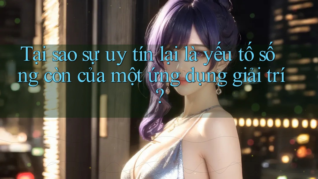Tại sao sự uy tín lại là yếu tố sống còn của một ứng dụng giải trí?