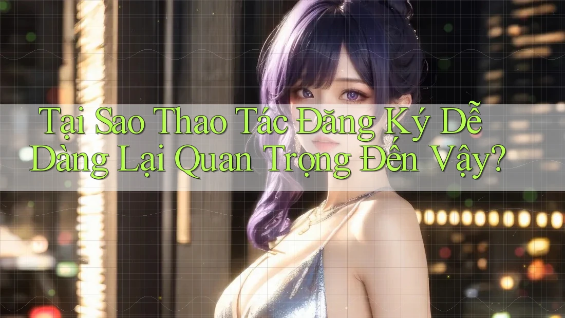 Tại Sao Thao Tác Đăng Ký Dễ Dàng Lại Quan Trọng Đến Vậy?