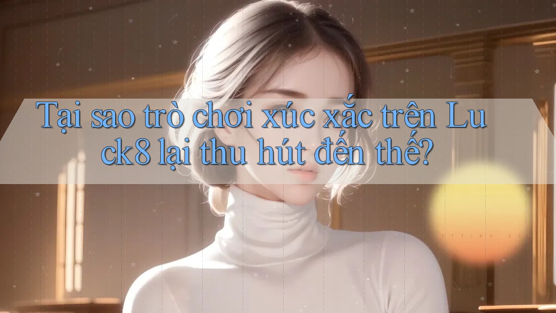 Tại sao trò chơi xúc xắc trên Luck8 lại thu hút đến thế?