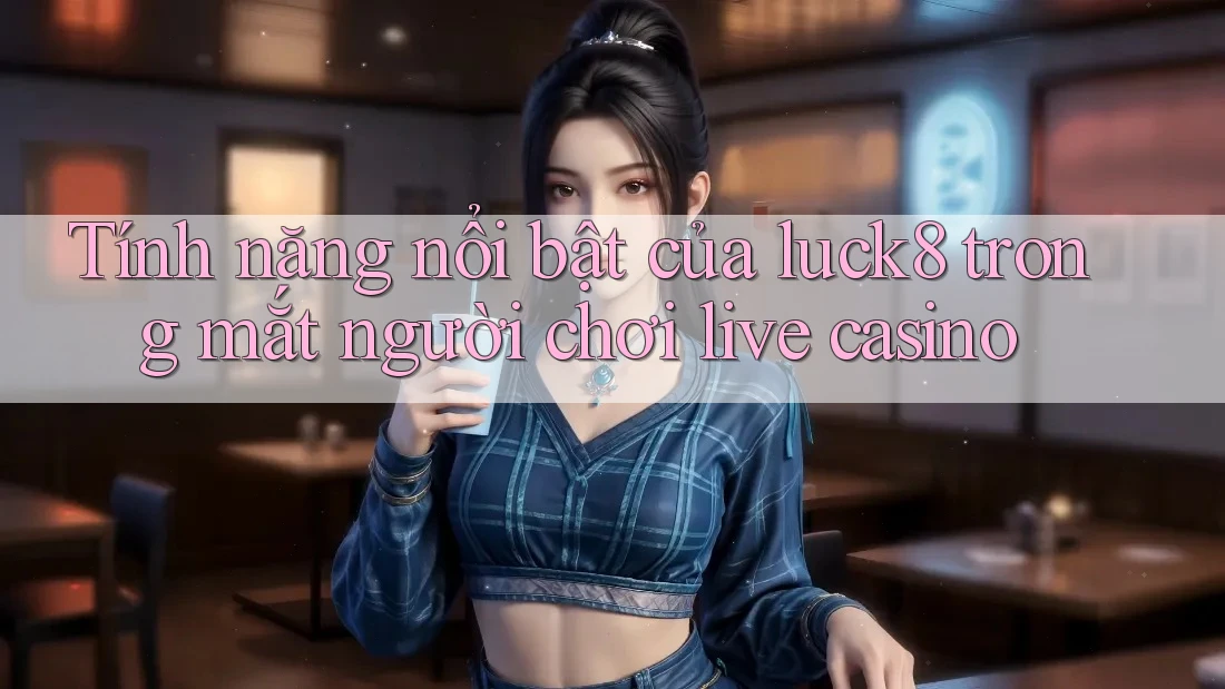 Tính năng nổi bật của luck8 trong mắt người chơi live casino