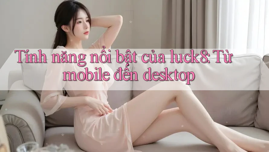 Tính năng nổi bật của luck8: Từ mobile đến desktop