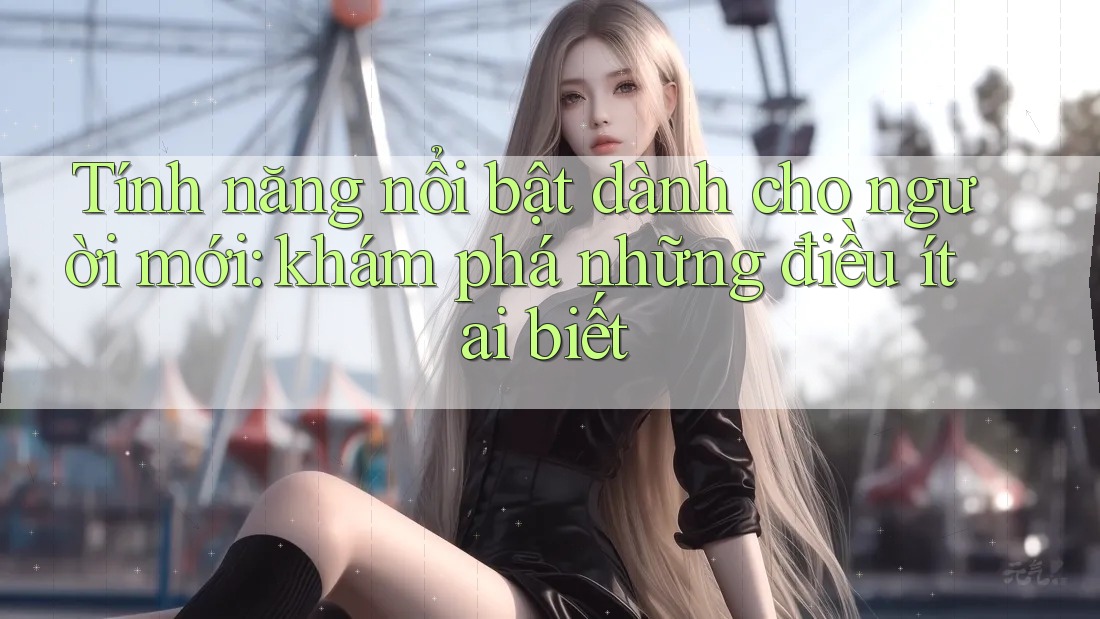 Tính năng nổi bật dành cho người mới: khám phá những điều ít ai biết Tính năng nổi bật dành cho người mới: khám phá những điều ít ai biết