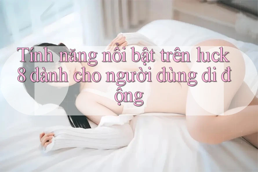Tính năng nổi bật trên luck8 dành cho người dùng di động