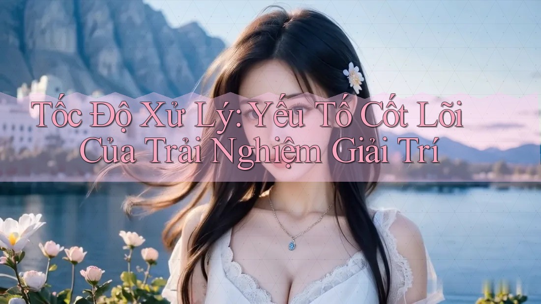 Tốc Độ Xử Lý: Yếu Tố Cốt Lõi Của Trải Nghiệm Giải Trí