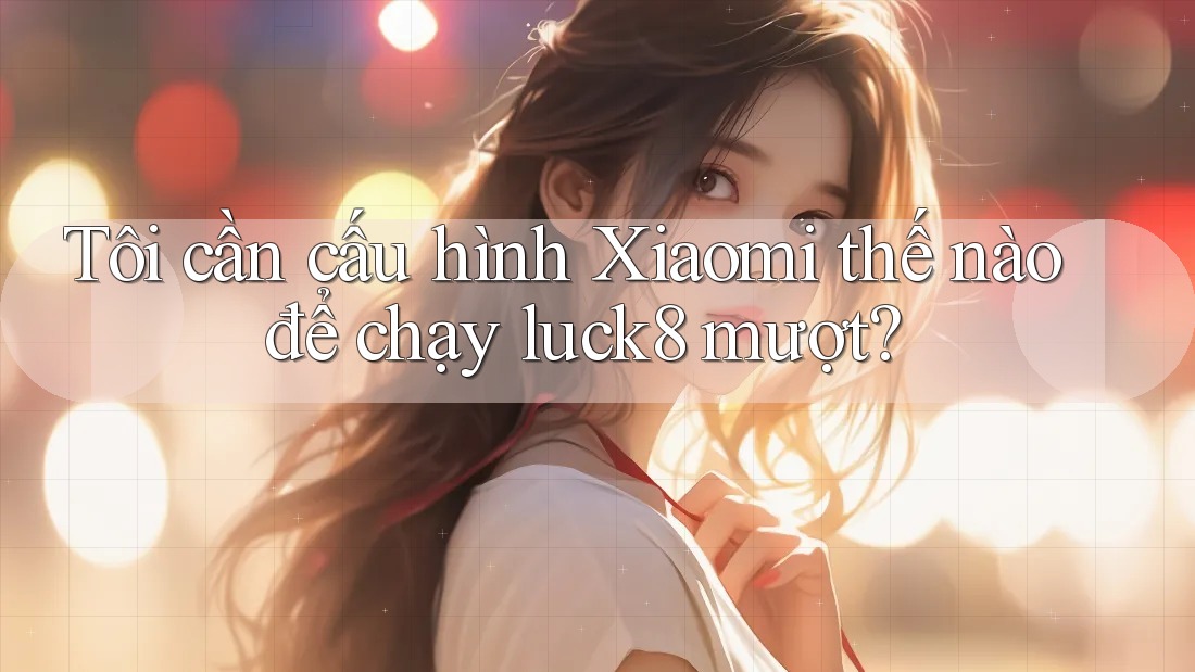 Tôi cần cấu hình Xiaomi thế nào để chạy luck8 mượt?