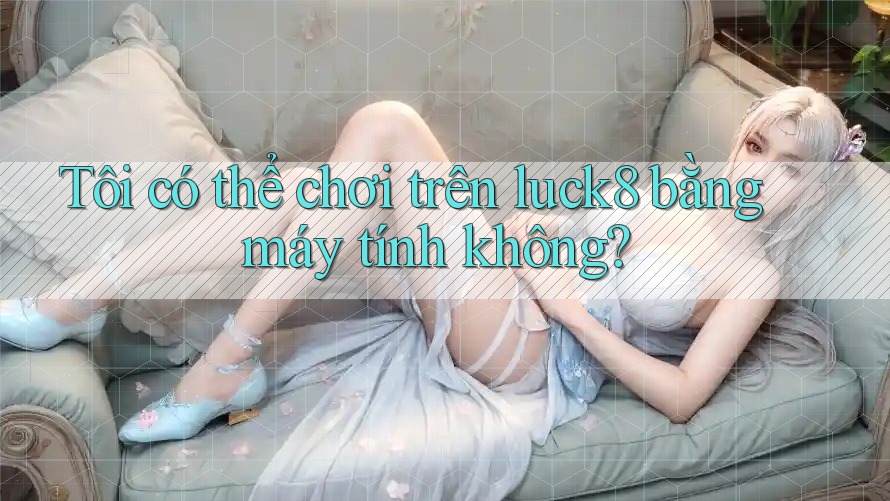 Tôi có thể chơi trên luck8 bằng máy tính không?