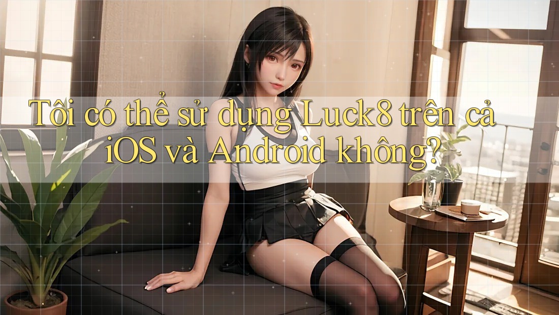 Tôi có thể sử dụng Luck8 trên cả iOS và Android không? Tôi có thể sử dụng Luck8 trên cả iOS và Android không?