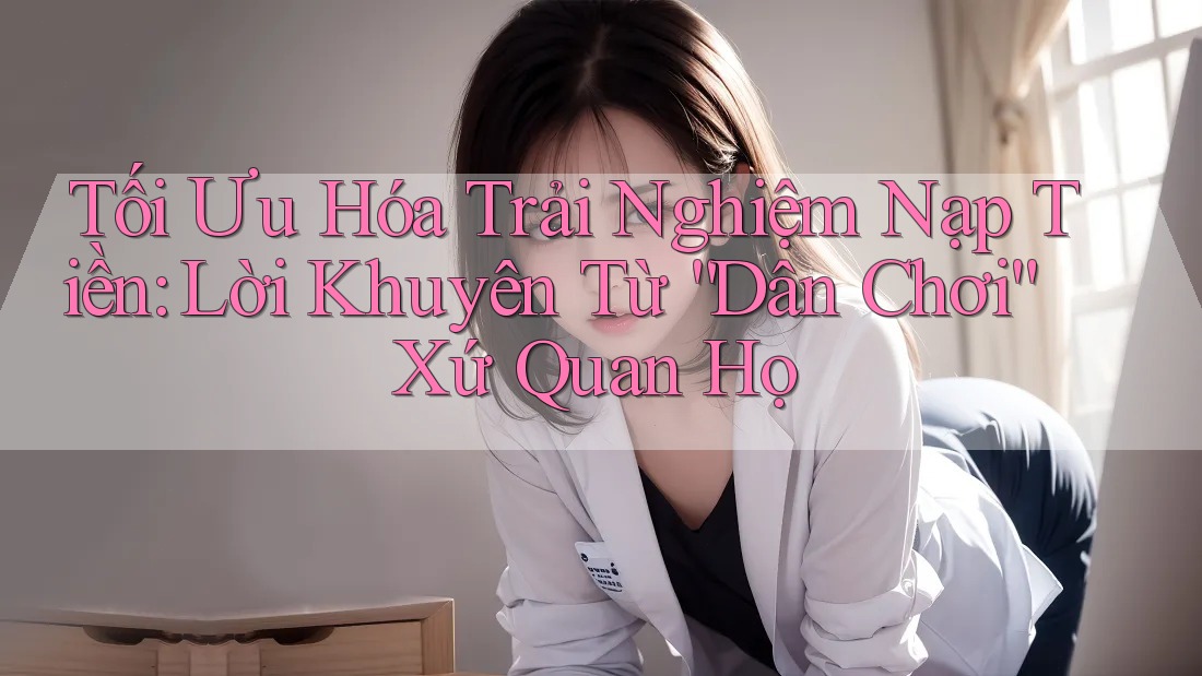 Tối Ưu Hóa Trải Nghiệm Nạp Tiền: Lời Khuyên Từ “Dân Chơi” Xứ Quan Họ