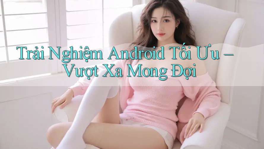Trải Nghiệm Android Tối Ưu – Vượt Xa Mong Đợi
