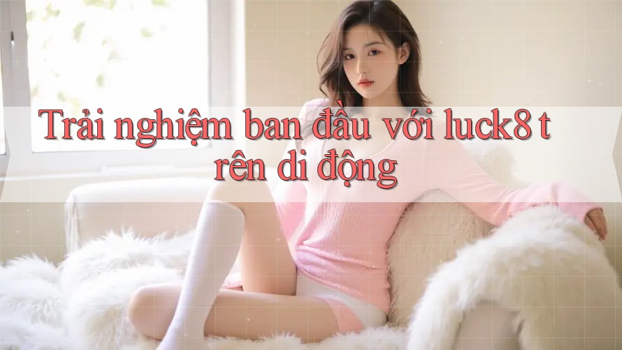 Trải nghiệm ban đầu với luck8 trên di động