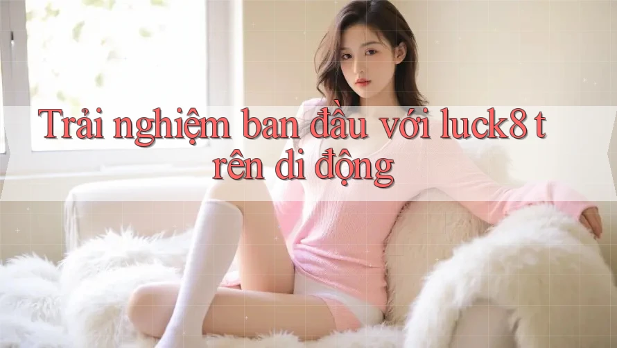 Trải nghiệm ban đầu với luck8 trên di động Trải nghiệm ban đầu với luck8 trên di động