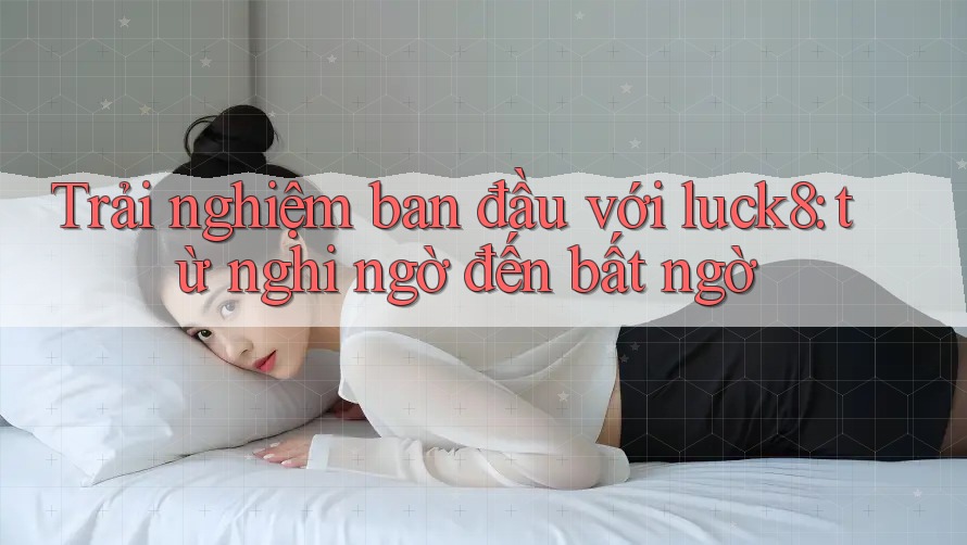 Trải nghiệm ban đầu với luck8: từ nghi ngờ đến bất ngờ