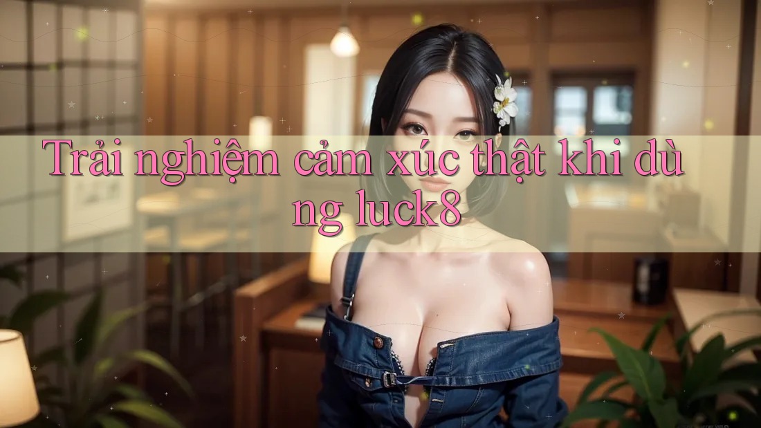 Trải nghiệm cảm xúc thật khi dùng luck8